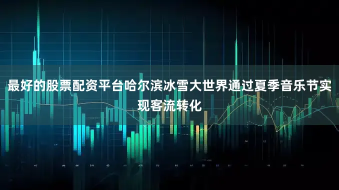 最好的股票配资平台哈尔滨冰雪大世界通过夏季音乐节实现客流转化
