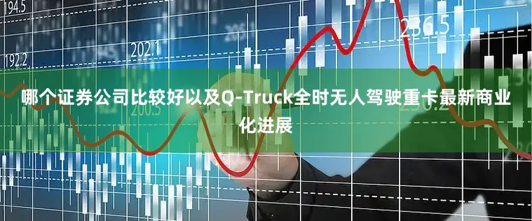 哪个证券公司比较好以及Q-Truck全时无人驾驶重卡最新商业化进展