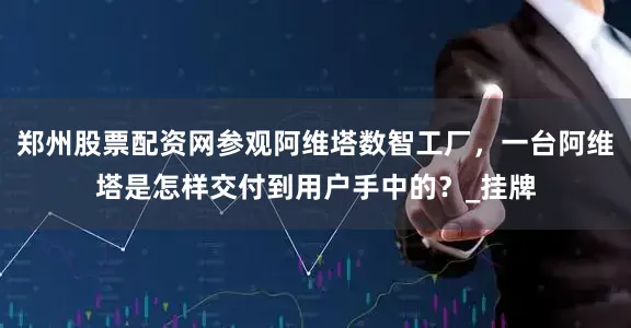 郑州股票配资网参观阿维塔数智工厂，一台阿维塔是怎样交付到用户手中的？_挂牌