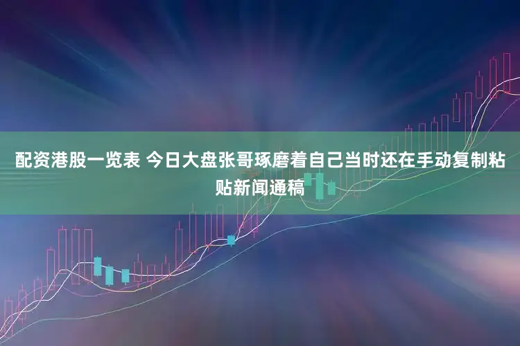 配资港股一览表 今日大盘张哥琢磨着自己当时还在手动复制粘贴新闻通稿